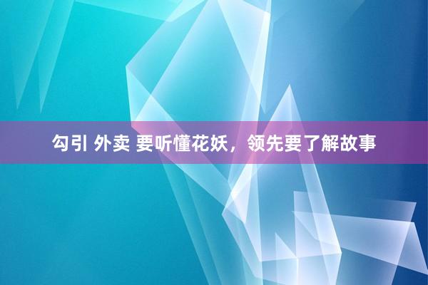 勾引 外卖 要听懂花妖，领先要了解故事