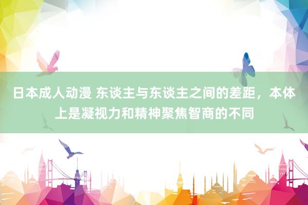 日本成人动漫 东谈主与东谈主之间的差距，本体上是凝视力和精神聚焦智商的不同