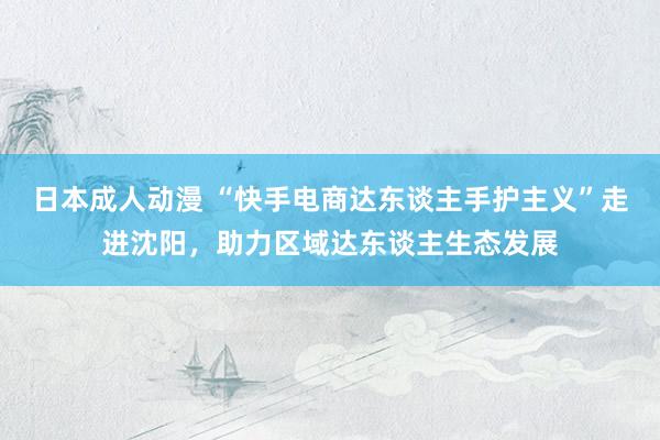 日本成人动漫 “快手电商达东谈主手护主义”走进沈阳，助力区域达东谈主生态发展