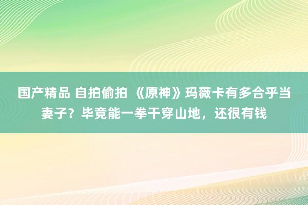 国产精品 自拍偷拍 《原神》玛薇卡有多合乎当妻子？毕竟能一拳干穿山地，还很有钱