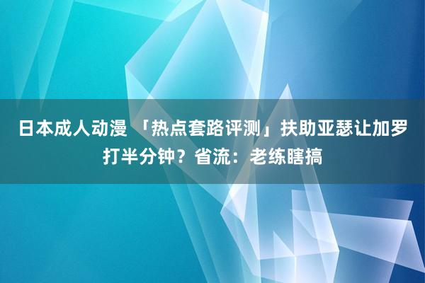 日本成人动漫 「热点套路评测」扶助亚瑟让加罗打半分钟？省流：老练瞎搞