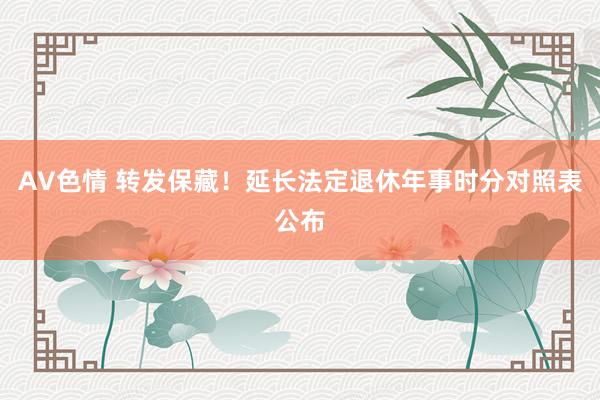 AV色情 转发保藏！延长法定退休年事时分对照表公布