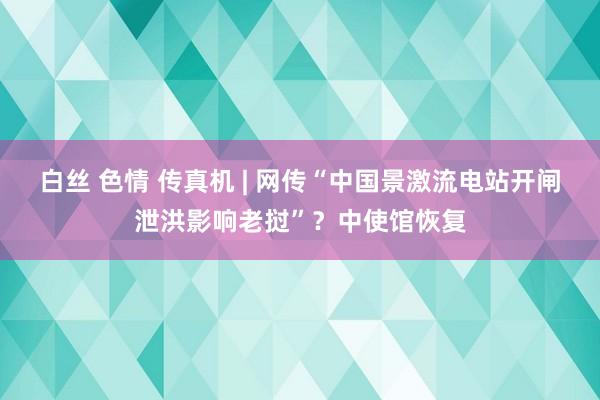 白丝 色情 传真机 | 网传“中国景激流电站开闸泄洪影响老挝”？中使馆恢复