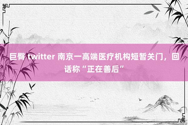 巨臀 twitter 南京一高端医疗机构短暂关门，回话称“正在善后”