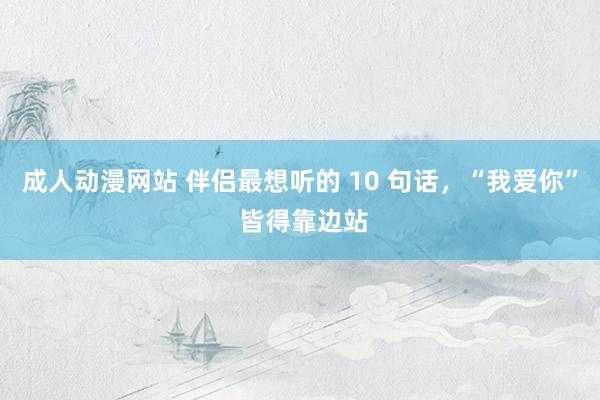 成人动漫网站 伴侣最想听的 10 句话，“我爱你” 皆得靠边站