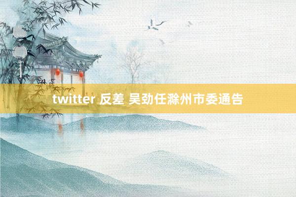 twitter 反差 吴劲任滁州市委通告