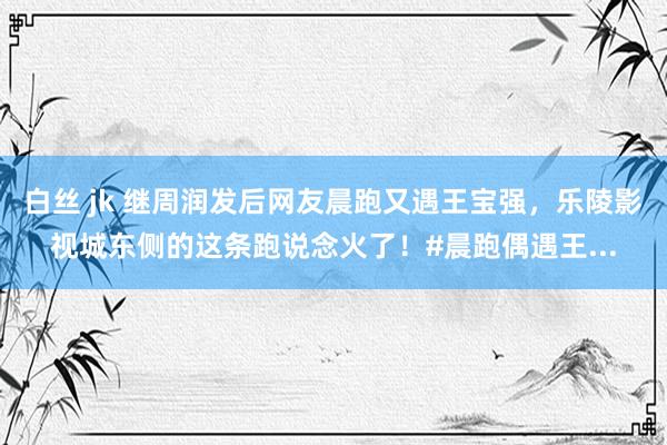 白丝 jk 继周润发后网友晨跑又遇王宝强，乐陵影视城东侧的这条跑说念火了！#晨跑偶遇王...