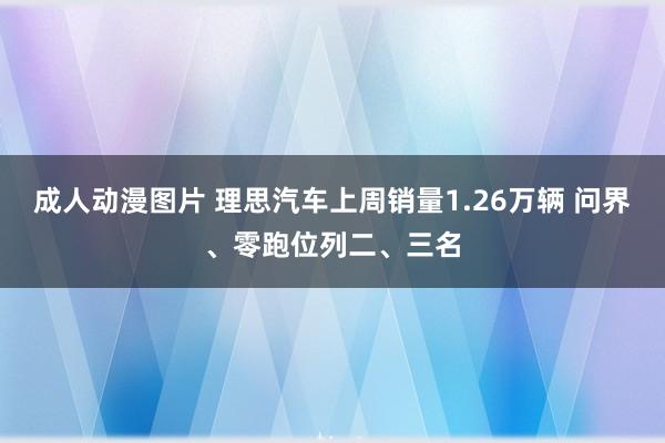 成人动漫图片 理思汽车上周销量1.26万辆 问界、零跑位列二、三名