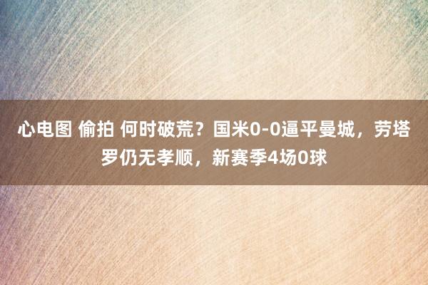 心电图 偷拍 何时破荒？国米0-0逼平曼城，劳塔罗仍无孝顺，新赛季4场0球