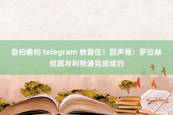 自拍偷拍 telegram 他留住！回声报：萨拉赫但愿与利物浦完成续约