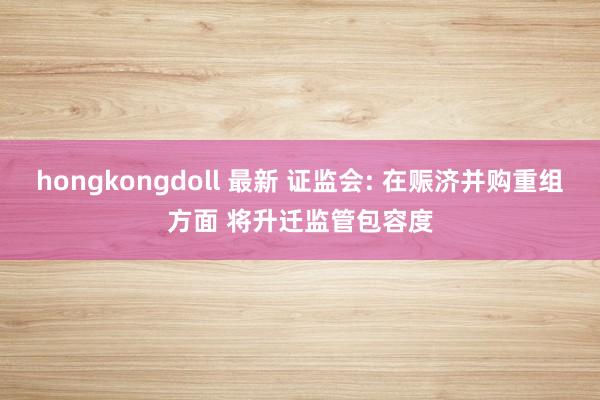 hongkongdoll 最新 证监会: 在赈济并购重组方面 将升迁监管包容度