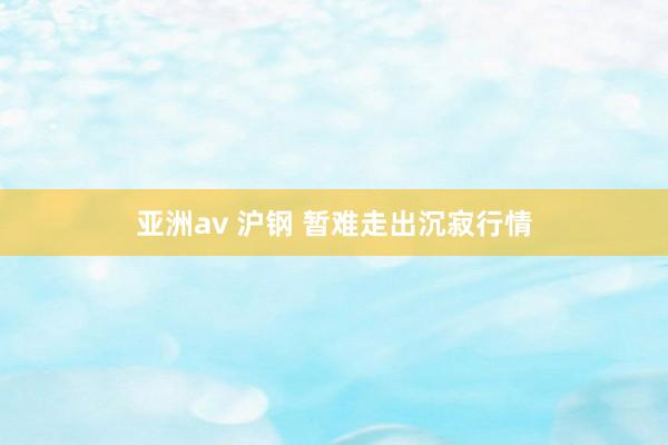 亚洲av 沪钢 暂难走出沉寂行情