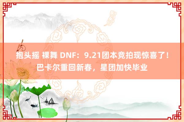 抱头摇 裸舞 DNF：9.21团本竞拍现惊喜了！巴卡尔重回新春，星团加快毕业