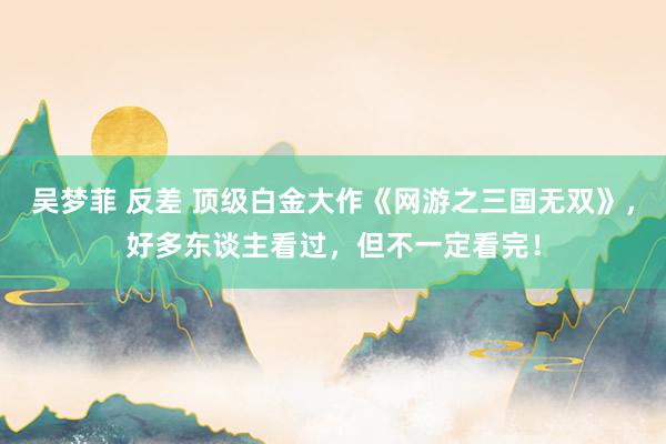 吴梦菲 反差 顶级白金大作《网游之三国无双》，好多东谈主看过，但不一定看完！