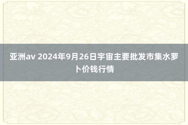 亚洲av 2024年9月26日宇宙主要批发市集水萝卜价钱行情