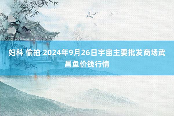 妇科 偷拍 2024年9月26日宇宙主要批发商场武昌鱼价钱行情