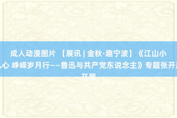 成人动漫图片 【展讯 | 金秋·趣宁波】《江山小儿心 峥嵘岁月行——鲁迅与共产党东说念主》专题张开展