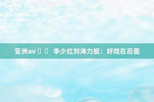 亚洲av 		 李少红刘涛力挺：好戏在后面