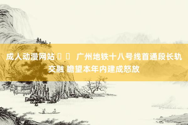 成人动漫网站 		 广州地铁十八号线首通段长轨交融 瞻望本年内建成怒放