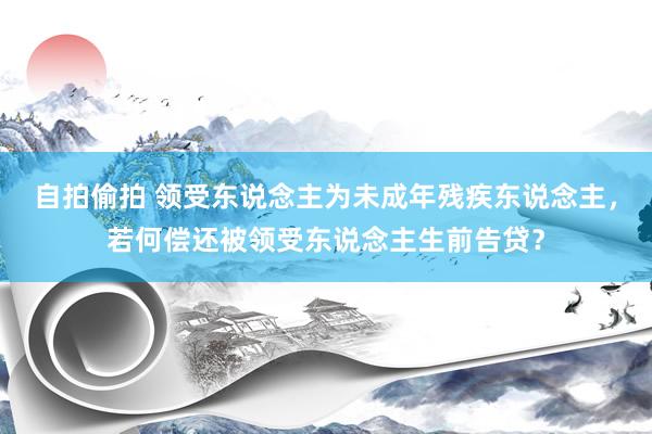 自拍偷拍 领受东说念主为未成年残疾东说念主，若何偿还被领受东说念主生前告贷？