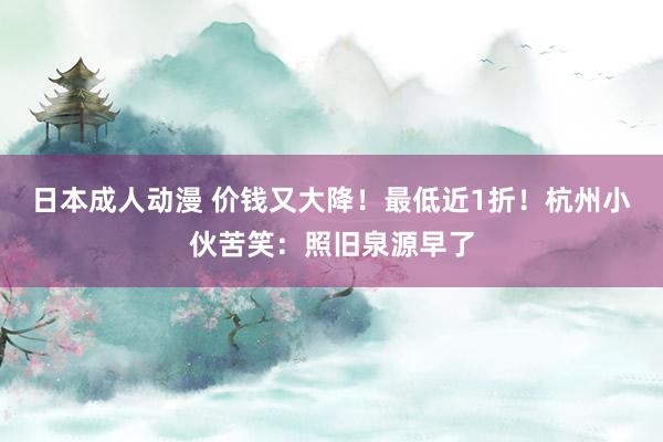 日本成人动漫 价钱又大降！最低近1折！杭州小伙苦笑：照旧泉源早了