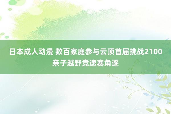 日本成人动漫 数百家庭参与云顶首届挑战2100亲子越野竞速赛角逐