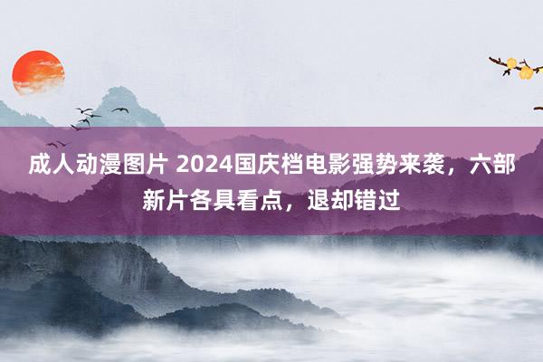 成人动漫图片 2024国庆档电影强势来袭，六部新片各具看点，退却错过