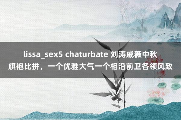 lissa_sex5 chaturbate 刘涛戚薇中秋旗袍比拼，一个优雅大气一个相沿前卫各领风致