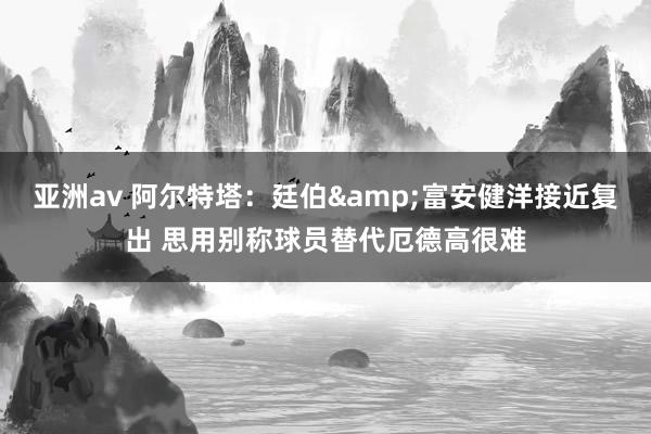 亚洲av 阿尔特塔：廷伯&富安健洋接近复出 思用别称球员替代厄德高很难