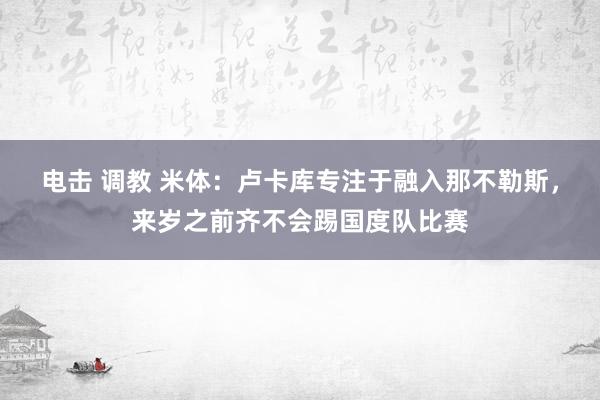 电击 调教 米体：卢卡库专注于融入那不勒斯，来岁之前齐不会踢国度队比赛