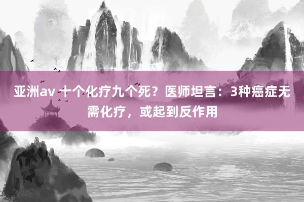 亚洲av 十个化疗九个死？医师坦言：3种癌症无需化疗，或起到反作用