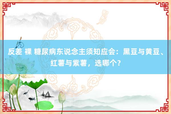 反差 裸 糖尿病东说念主须知应会：黑豆与黄豆、红薯与紫薯，选哪个？