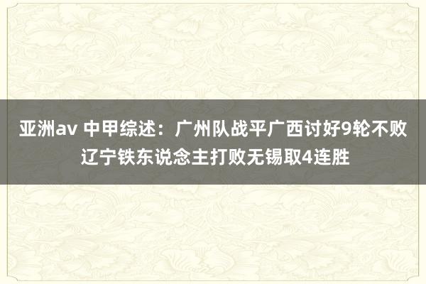 亚洲av 中甲综述：广州队战平广西讨好9轮不败 辽宁铁东说念主打败无锡取4连胜