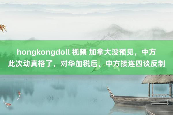 hongkongdoll 视频 加拿大没预见，中方此次动真格了，对华加税后，中方接连四谈反制