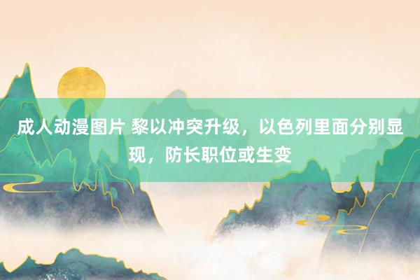 成人动漫图片 黎以冲突升级，以色列里面分别显现，防长职位或生变