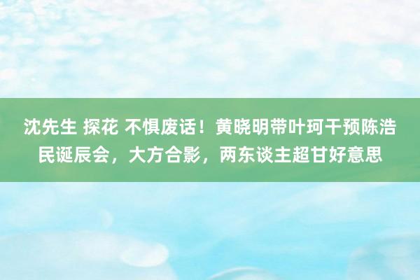 沈先生 探花 不惧废话！黄晓明带叶珂干预陈浩民诞辰会，大方合影，两东谈主超甘好意思