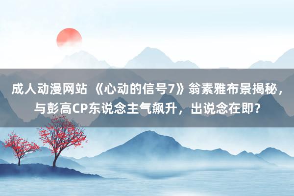 成人动漫网站 《心动的信号7》翁素雅布景揭秘，与彭高CP东说念主气飙升，出说念在即？