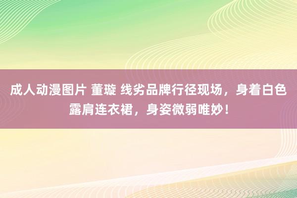 成人动漫图片 董璇 线劣品牌行径现场，身着白色露肩连衣裙，身姿微弱唯妙！