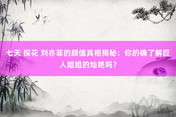 七天 探花 刘亦菲的颜值真相揭秘：你的确了解巨人姐姐的灿艳吗？