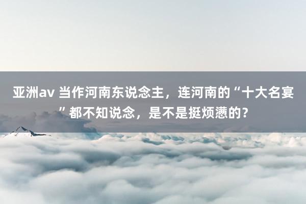 亚洲av 当作河南东说念主，连河南的“十大名宴”都不知说念，是不是挺烦懑的？