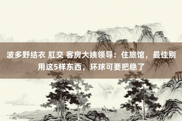 波多野结衣 肛交 客房大姨领导：住旅馆，最佳别用这5样东西，环球可要把稳了