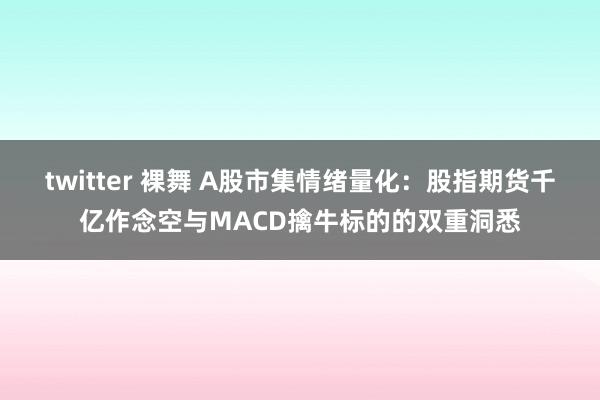 twitter 裸舞 A股市集情绪量化：股指期货千亿作念空与MACD擒牛标的的双重洞悉