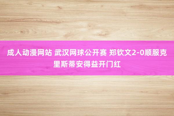 成人动漫网站 武汉网球公开赛 郑钦文2-0顺服克里斯蒂安得益开门红