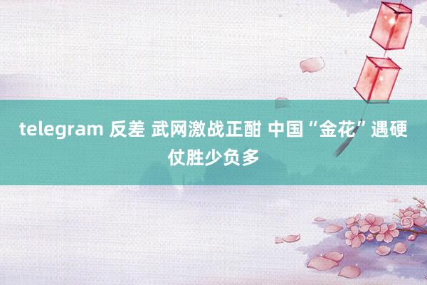 telegram 反差 武网激战正酣 中国“金花”遇硬仗胜少负多