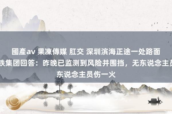 國產av 果凍傳媒 肛交 深圳滨海正途一处路面塌陷 深铁集团回答：昨晚已监测到风险并围挡，无东说念主员伤一火