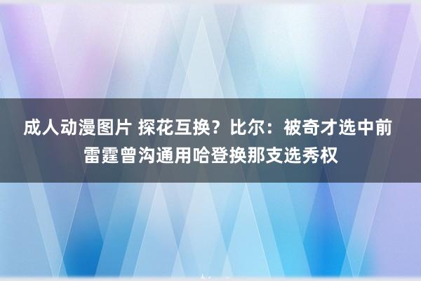 成人动漫图片 探花互换？比尔：被奇才选中前 雷霆曾沟通用哈登换那支选秀权