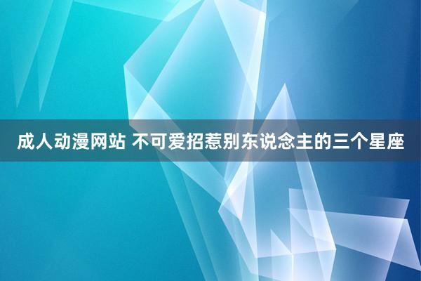 成人动漫网站 不可爱招惹别东说念主的三个星座