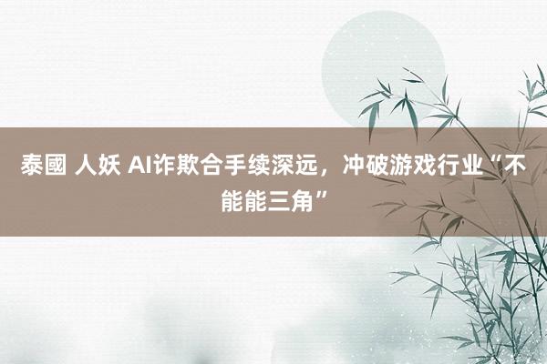 泰國 人妖 AI诈欺合手续深远，冲破游戏行业“不能能三角”