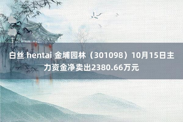 白丝 hentai 金埔园林（301098）10月15日主力资金净卖出2380.66万元