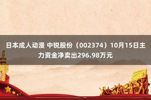 日本成人动漫 中锐股份（002374）10月15日主力资金净卖出296.98万元